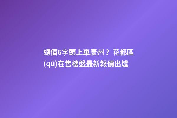 總價6字頭上車廣州？花都區(qū)在售樓盤最新報價出爐